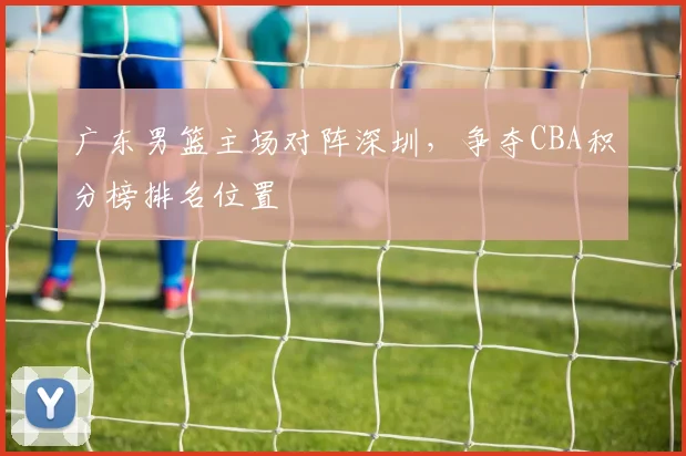 广东男篮主场对阵深圳，争夺CBA积分榜排名位置