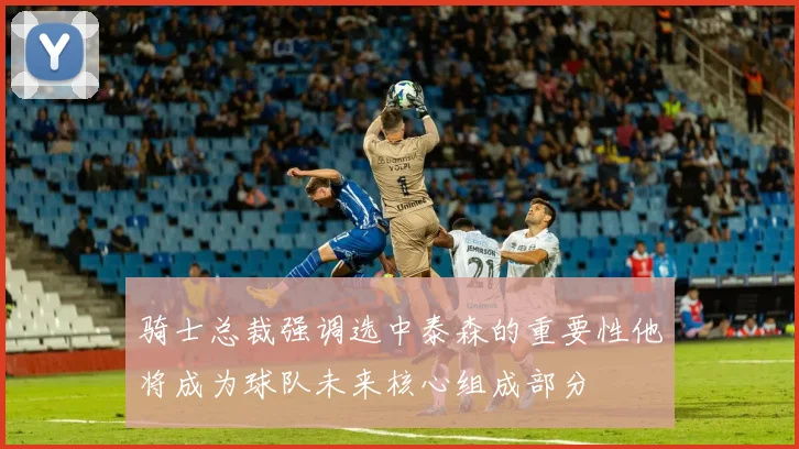骑士总裁强调选中泰森的重要性他将成为球队未来核心组成部分