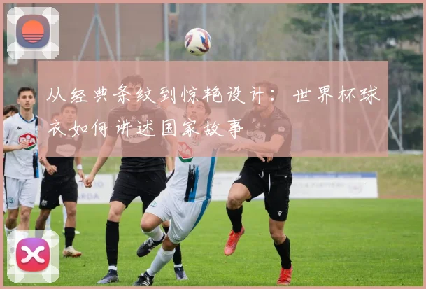 从经典条纹到惊艳设计:世界杯球衣如何讲述国家故事