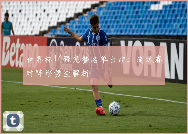 世界杯16强完整名单出炉:淘汰赛对阵形势全解析