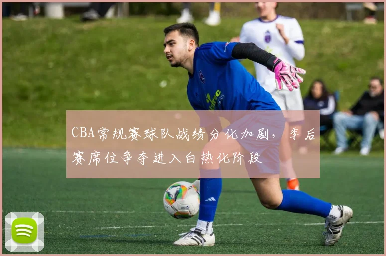 CBA常规赛球队战绩分化加剧,季后赛席位争夺进入白热化阶段