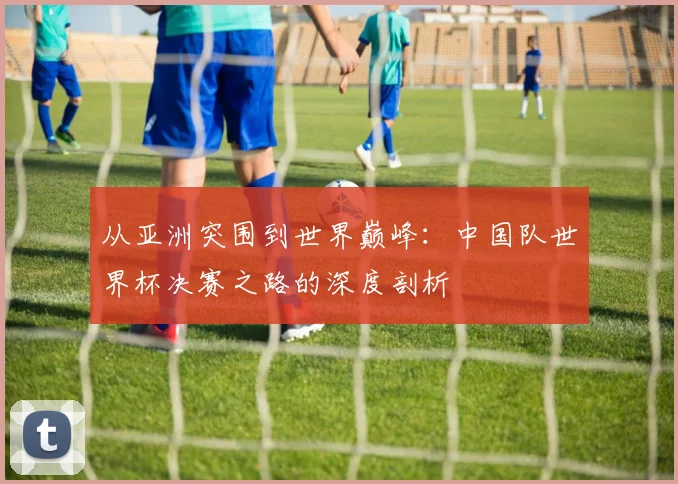 从亚洲突围到世界巅峰:中国队世界杯决赛之路的深度剖析