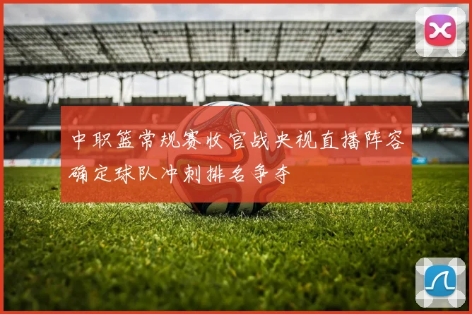 中职篮常规赛收官战央视直播阵容确定球队冲刺排名争夺