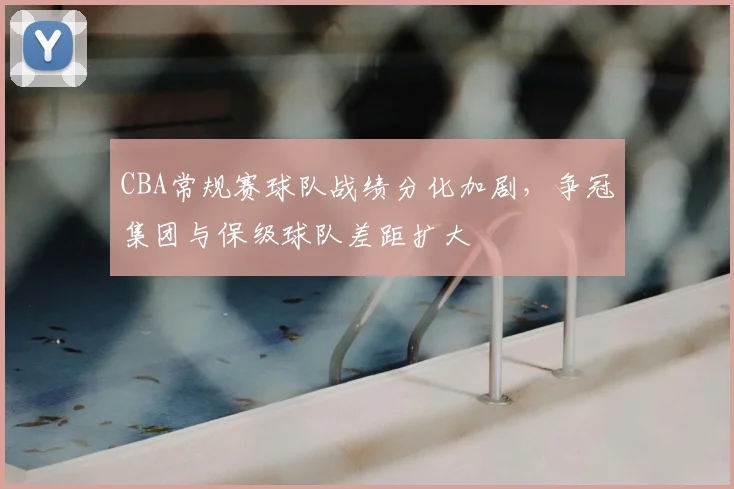 CBA常规赛球队战绩分化加剧,争冠集团与保级球队差距扩大