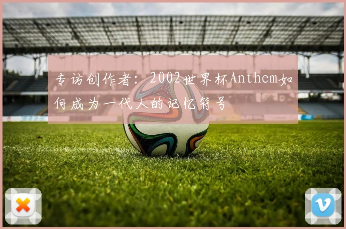 专访创作者:2002世界杯Anthem如何成为一代人的记忆符号
