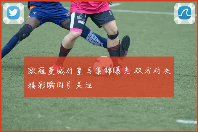 欧冠曼城对皇马集锦曝光 双方对决精彩瞬间引关注