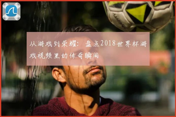 从游戏到荣耀：盘点2018世界杯游戏视频里的传奇瞬间