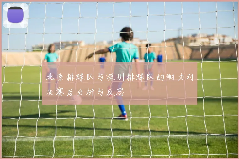 北京排球队与深圳排球队的耐力对决赛后分析与反思