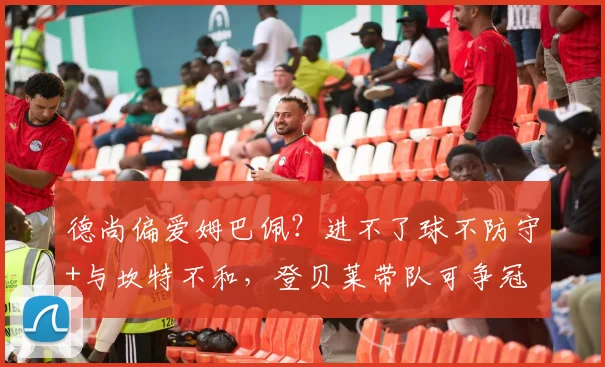德尚偏爱姆巴佩？进不了球不防守+与坎特不和，登贝莱带队可争冠