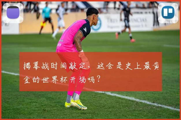 揭幕战时间敲定，这会是史上最黄金的世界杯开场吗？