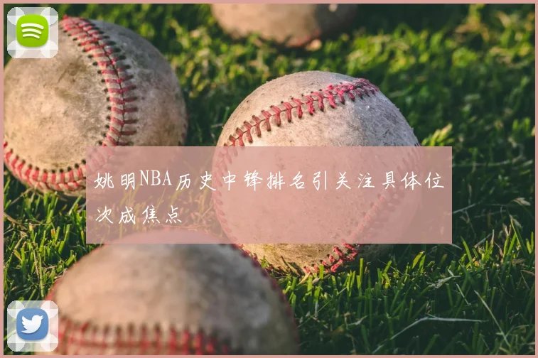 姚明NBA历史中锋排名引关注具体位次成焦点