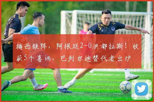 梅西缺阵,阿根廷2-0洪都拉斯!收获5个喜讯,巴列尔迪替代者出炉