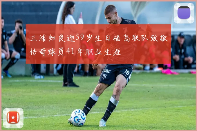 三浦知良迎59岁生日福岛联队致敬传奇球员41年职业生涯