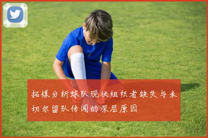 拓媒分析球队现状组织者缺失与米切尔留队传闻的深层原因