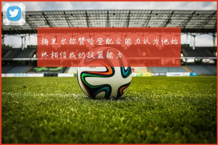 梅里尔称赞哈登配合能力认为他始终相信我的投篮能力