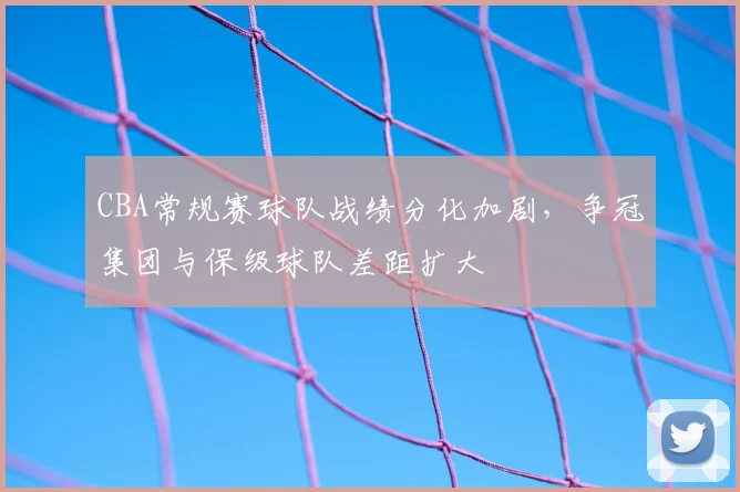 CBA常规赛球队战绩分化加剧,争冠集团与保级球队差距扩大