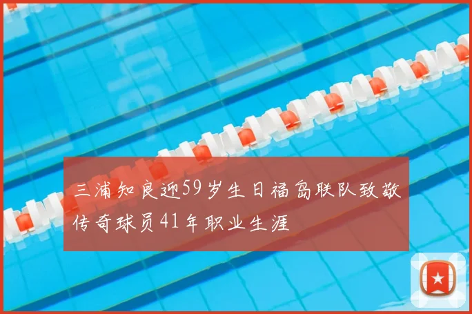 三浦知良迎59岁生日福岛联队致敬传奇球员41年职业生涯