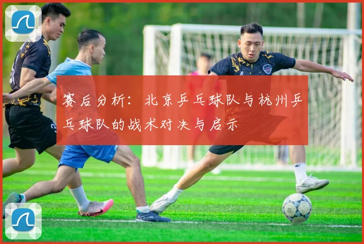 赛后分析:北京乒乓球队与杭州乒乓球队的战术对决与启示