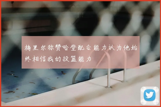 梅里尔称赞哈登配合能力认为他始终相信我的投篮能力