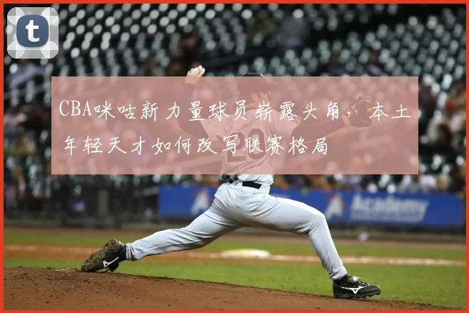 CBA咪咕新力量球员崭露头角，本土年轻天才如何改写联赛格局