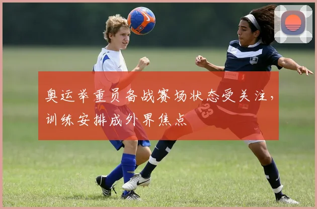 奥运举重员备战赛场状态受关注，训练安排成外界焦点