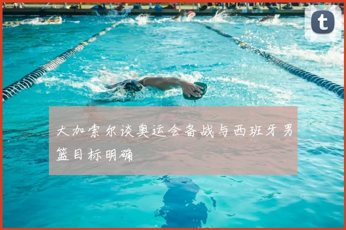 大加索尔谈奥运会备战与西班牙男篮目标明确