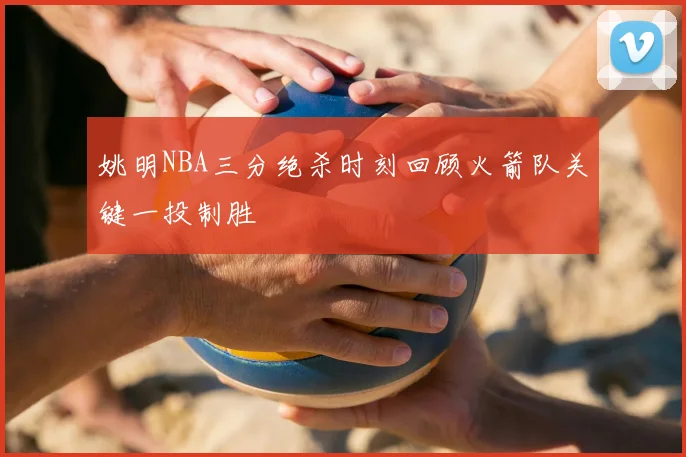 姚明NBA三分绝杀时刻回顾火箭队关键一投制胜