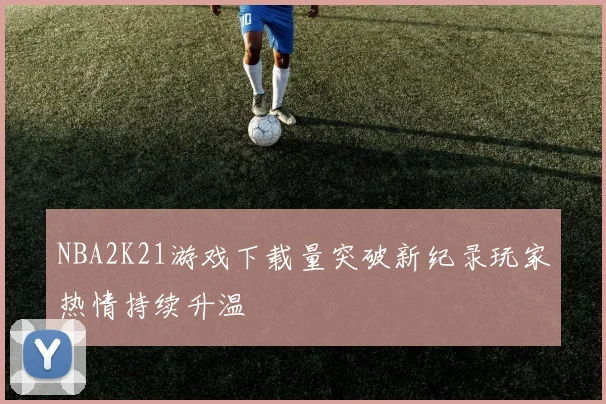 NBA2K21游戏下载量突破新纪录玩家热情持续升温