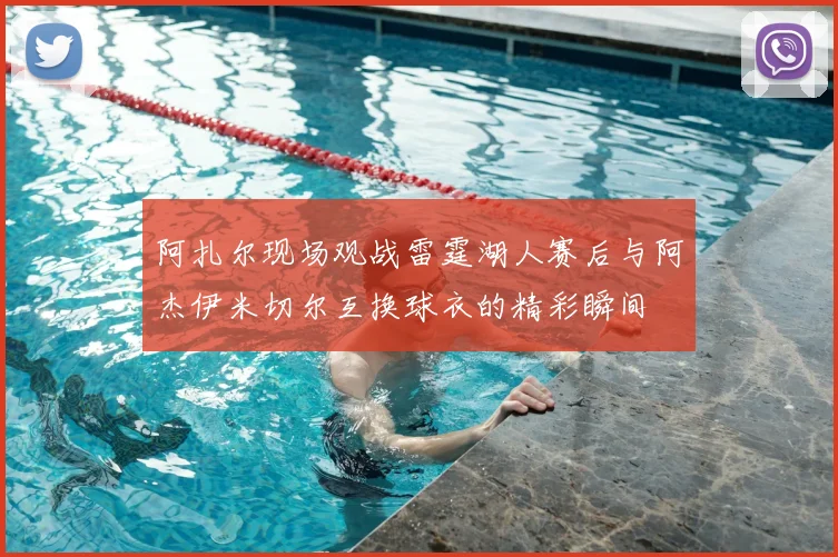 阿扎尔现场观战雷霆湖人赛后与阿杰伊米切尔互换球衣的精彩瞬间