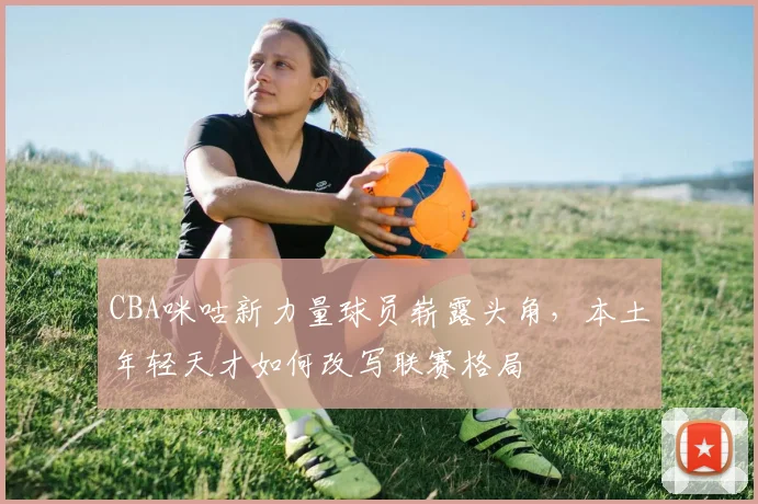 CBA咪咕新力量球员崭露头角，本土年轻天才如何改写联赛格局