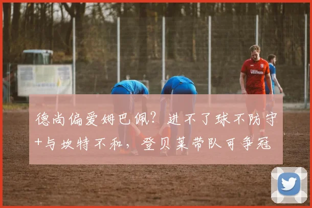 德尚偏爱姆巴佩？进不了球不防守+与坎特不和，登贝莱带队可争冠