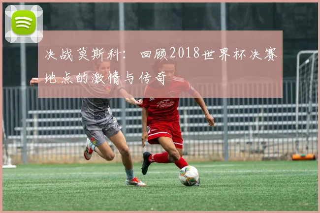 决战莫斯科：回顾2018世界杯决赛地点的激情与传奇