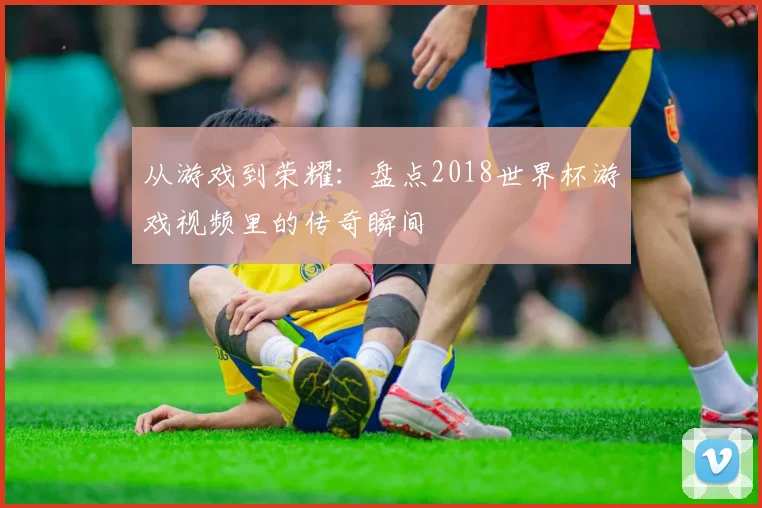 从游戏到荣耀：盘点2018世界杯游戏视频里的传奇瞬间