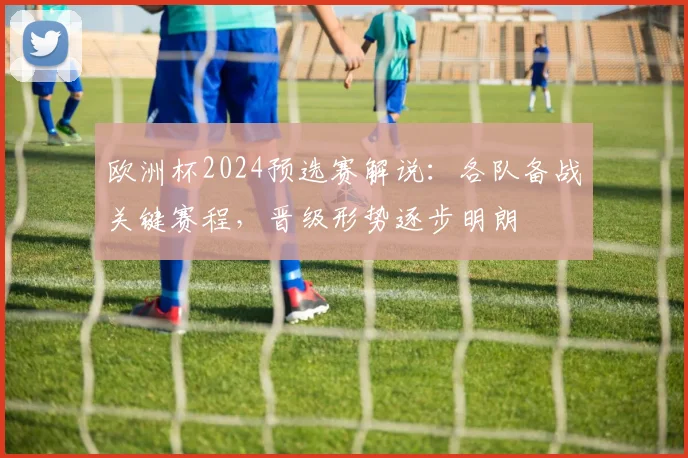 欧洲杯2024预选赛解说：各队备战关键赛程，晋级形势逐步明朗