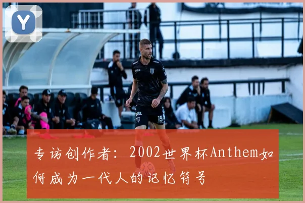 专访创作者:2002世界杯Anthem如何成为一代人的记忆符号
