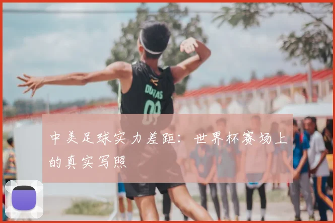 中美足球实力差距:世界杯赛场上的真实写照