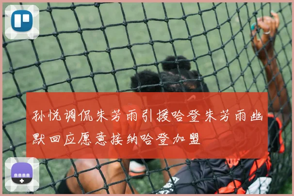 孙悦调侃朱芳雨引援哈登朱芳雨幽默回应愿意接纳哈登加盟