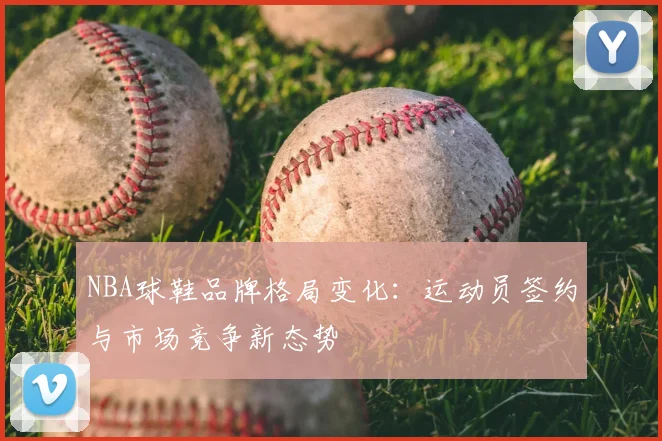 NBA球鞋品牌格局变化:运动员签约与市场竞争新态势