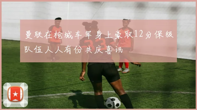 曼联在枪城车军身上豪取12分保级队伍人人有份共庆喜讯