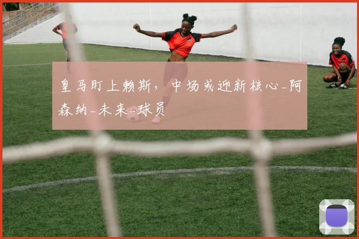 皇马盯上赖斯，中场或迎新核心_阿森纳_未来_球员
