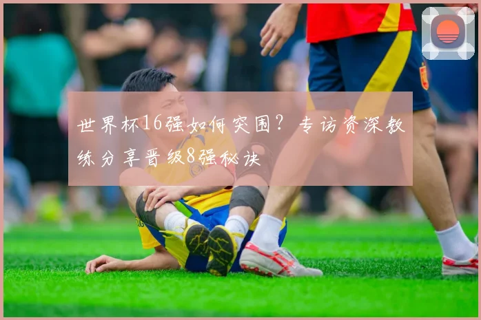 世界杯16强如何突围?专访资深教练分享晋级8强秘诀