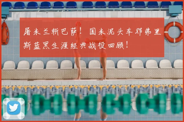 屠米兰斩巴萨！国米泥头车邓弗里斯蓝黑生涯经典战役回顾！