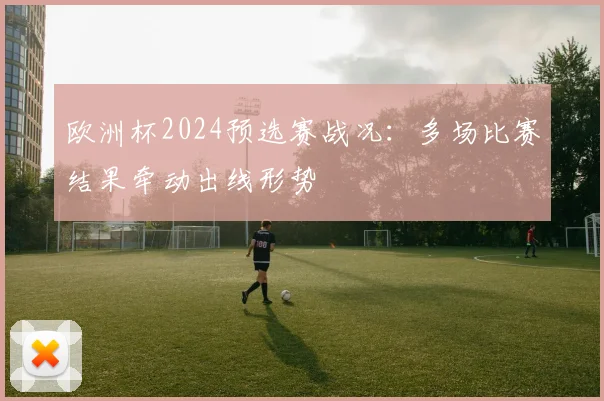 欧洲杯2024预选赛战况：多场比赛结果牵动出线形势