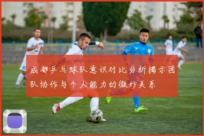 成都乒乓球队意识对比分析揭示团队协作与个人能力的微妙关系