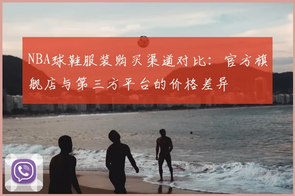 NBA球鞋服装购买渠道对比：官方旗舰店与第三方平台的价格差异