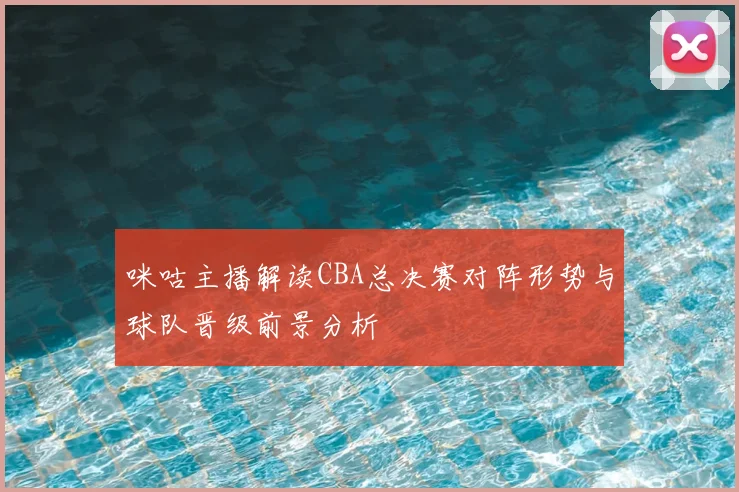 咪咕主播解读CBA总决赛对阵形势与球队晋级前景分析