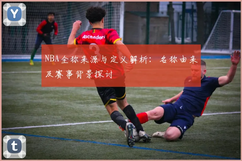 NBA全称来源与定义解析:名称由来及赛事背景探讨