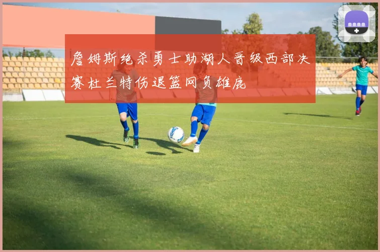 詹姆斯绝杀勇士助湖人晋级西部决赛杜兰特伤退篮网负雄鹿