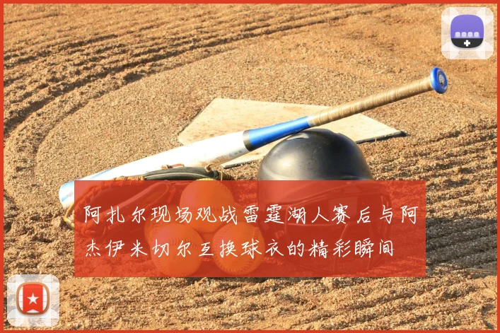 阿扎尔现场观战雷霆湖人赛后与阿杰伊米切尔互换球衣的精彩瞬间