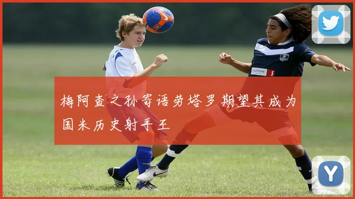梅阿查之孙寄语劳塔罗期望其成为国米历史射手王